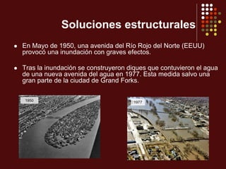 Soluciones estructurales
 En Mayo de 1950, una avenida del Río Rojo del Norte (EEUU)
provocó una inundación con graves efectos.
 Tras la inundación se construyeron diques que contuvieron el agua
de una nueva avenida del agua en 1977. Esta medida salvo una
gran parte de la ciudad de Grand Forks.
1950 1977
 