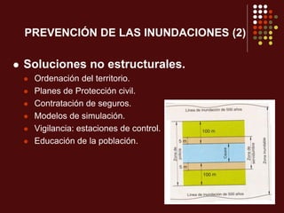 PREVENCIÓN DE LAS INUNDACIONES (2)
 Soluciones no estructurales.
 Ordenación del territorio.
 Planes de Protección civil.
 Contratación de seguros.
 Modelos de simulación.
 Vigilancia: estaciones de control.
 Educación de la población.
 