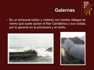 Galernas
 Es un temporal súbito y violento con fuertes ráfagas de
viento que suele azotar el Mar Cantábrico y sus costas,
por lo general en la primavera y el otoño.
 