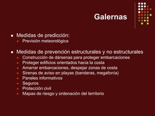 Galernas
 Medidas de predicción:
 Previsión meteorológica
 Medidas de prevención estructurales y no estructurales
 Construcción de dársenas para proteger embarcaciones
 Proteger edificios orientados hacia la costa
 Amarrar embarcaciones, despejar zonas de costa
 Sirenas de aviso en playas (banderas, megafonía)
 Paneles informativos
 Seguros
 Protección civil
 Mapas de riesgo y ordenación del territorio
 