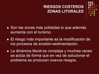 RIESGOS COSTEROS
ZONAS LITORALES
 Son las zonas más pobladas lo que además
aumenta con el turismo.
 El riesgo más importante es la modificación de
los procesos de erosión-sedimentación.
 La dinámica litoral es compleja y muchas veces
se actúa de forma que en vez de solucionar el
problema se producen nuevos riesgos.
 