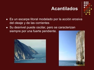 Acantilados
 Es un escarpe litoral modelado por la acción erosiva
del oleaje y de las corrientes
 Su desnivel puede oscilar, pero se caracterizan
siempre por una fuerte pendiente.
 