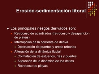 Erosión-sedimentación litoral
 Los principales riesgos derivados son:
 Retroceso de acantilados (retroceso y desaparición
de playas)
 Interrupción de la corriente de deriva
 Destrucción de puertos y áreas urbanas
 Alteración de la dinámica fluvial
 Colmatación de estuarios, rías y puertos
 Alteración de la dinámica de los deltas
 Retroceso de playas
 