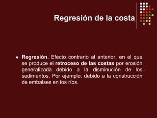 Regresión de la costa
 Regresión. Efecto contrario al anterior, en el que
se produce el retroceso de las costas por erosión
generalizada debido a la disminución de los
sedimentos. Por ejemplo, debido a la construcción
de embalses en los ríos.
 