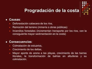 Progradación de la costa
 Causas:
 Deforestación cabecera de los ríos,
 Remoción del terreno (minería o obras públicas)
 Incendios forestales (incrementan transporte por los ríos, con la
consiguiente mayor sedimentación en la costa)
 Consecuencias:
 Colmatación de estuarios,
 Crecimiento de los deltas,
 Mayor aporte de arena a las playas, crecimiento de las barras
litorales, la transformación de bahías en albuferas y su
colmatación.
 