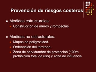 Prevención de riesgos costeros
 Medidas estructurales:
 Construcción de muros y rompeolas.
 Medidas no estructurales:
 Mapas de peligrosidad.
 Ordenación del territorio.
 Zona de servidumbre de protección (100m
prohibición total de uso) y zona de influencia
 