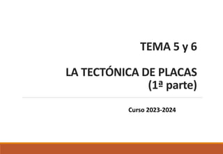 TEMA 5 y 6
LA TECTÓNICA DE PLACAS
(1ª parte)
Curso 2023-2024
 