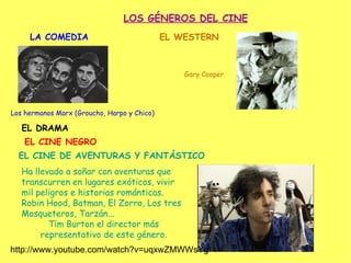 LOS GÉNEROS DEL CINE
     LA COMEDIA                              EL WESTERN



                                                 Gary Cooper




Los hermanos Marx (Groucho, Harpo y Chico)

   EL DRAMA
    EL CINE NEGRO
  EL CINE DE AVENTURAS Y FANTÁSTICO
   Ha llevado a soñar con aventuras que
   transcurren en lugares exóticos, vivir
   mil peligros e historias románticas.
   Robin Hood, Batman, El Zorro, Los tres
   Mosqueteros, Tarzán...
          Tim Burton el director más
        representativo de este género.
http://www.youtube.com/watch?v=uqxwZMWWsYg
 