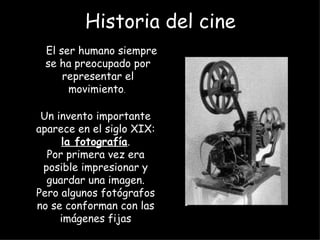 Historia del cine
 El ser humano siempre
 se ha preocupado por
     representar el
      movimiento.

 Un invento importante
aparece en el siglo XIX:
     la fotografía.
  Por primera vez era
 posible impresionar y
  guardar una imagen.
Pero algunos fotógrafos
no se conforman con las
     imágenes fijas
 