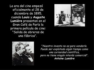 La era del cine empezó
  oficialmente el 28 de
   diciembre de 1895,
 cuando Louis y Auguste
Lumière presentan en el
  Gran Café de París la
primera película de cine:
  "Salida de obreros de
      una fábrica".


                      "Nuestro invento no es para venderlo.
                     Puede ser explotado algún tiempo como
                            una curiosidad científica,
                     pero no tiene ningún interés comercial".
                                Antoine Lumière
 