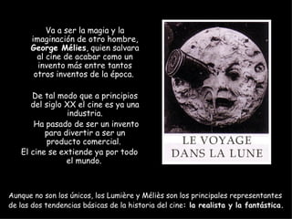 Va a ser la magia y la
      imaginación de otro hombre,
      George Mélies, quien salvara
        al cine de acabar como un
        invento más entre tantos
       otros inventos de la época.

      De tal modo que a principios
      del siglo XX el cine es ya una
                 industria.
       Ha pasado de ser un invento
          para divertir a ser un
           producto comercial.
   El cine se extiende ya por todo
                el mundo.



Aunque no son los únicos, los Lumière y Méliès son los principales representantes
de las dos tendencias básicas de la historia del cine: la realista y la fantástica.
 