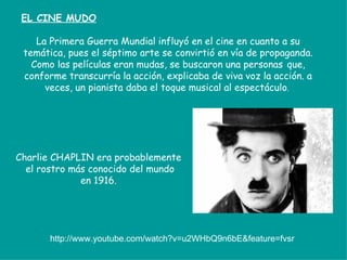 EL CINE MUDO

    La Primera Guerra Mundial influyó en el cine en cuanto a su
 temática, pues el séptimo arte se convirtió en vía de propaganda.
   Como las películas eran mudas, se buscaron una personas que,
 conforme transcurría la acción, explicaba de viva voz la acción. a
      veces, un pianista daba el toque musical al espectáculo.




Charlie CHAPLIN era probablemente
  el rostro más conocido del mundo
              en 1916.




       http://www.youtube.com/watch?v=u2WHbQ9n6bE&feature=fvsr
 