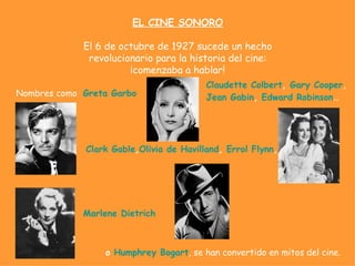 EL CINE SONORO

             El 6 de octubre de 1927 sucede un hecho
              revolucionario para la historia del cine:
                       ¡comenzaba a hablar!
                                         Claudette Colbert, Gary Cooper,
Nombres como Greta Garbo                 Jean Gabin, Edward Robinson…




             Clark Gable,Olivia de Havilland, Errol Flynn,




             Marlene Dietrich



                 o Humphrey Bogart, se han convertido en mitos del cine.
 