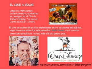 EL CINE A COLOR

Llega en 1935 aunque
artísticamente su plenitud
se consigue en el film de
Victor Fleming, "Lo que el
viento se llevó" ( 1939).

El cine de animación se fue implantando entre los gustos del público,
especialmente entre los más pequeños. Walt Disney es el creador
americano predilecto incluso más allá del propio país.




                             http://www.youtube.com/watch?v=BNBFgnPpsW0
 