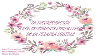 LA INCORPORACIÓN
A LOS ESCENARIOS EDUCATIVOS
DE LA PIZARRA DIGITAL
Rocío Ponce Martínez
Noelia Fernández Mellado
Marisol Díez Valero
 