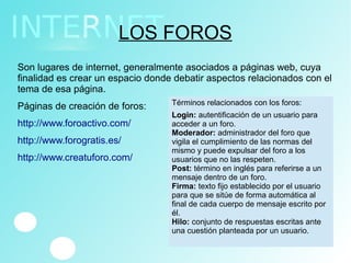 LOS FOROS
Son lugares de internet, generalmente asociados a páginas web, cuya
finalidad es crear un espacio donde debatir aspectos relacionados con el
tema de esa página.
Páginas de creación de foros:
http://www.foroactivo.com/
http://www.forogratis.es/
http://www.creatuforo.com/
Términos relacionados con los foros:
LoginLogin: autentificación de un usuario para
acceder a un foro.
Moderador: administrador del foro que
vigila el cumplimiento de las normas del
mismo y puede expulsar del foro a los
usuarios que no las respeten.
Post: término en inglés para referirse a un
mensaje dentro de un foro.
Firma: texto fijo establecido por el usuario
para que se sitúe de forma automática al
final de cada cuerpo de mensaje escrito por
él.
Hilo: conjunto de respuestas escritas ante
una cuestión planteada por un usuario.
 