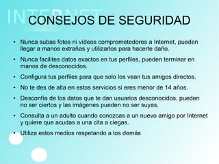 CONSEJOS DE SEGURIDAD
● Nunca subas fotos ni vídeos comprometedores a Internet, pueden
llegar a manos extrañas y utilizarlos para hacerte daño.
● Nunca facilites datos exactos en tus perfiles, pueden terminar en
manos de desconocidos.
● Configura tus perfiles para que solo los vean tus amigos directos.
● No te des de alta en estos servicios si eres menor de 14 años.
● Desconfía de los datos que te dan usuarios desconocidos, pueden
no ser ciertos y las imágenes pueden no ser suyas.
● Consulta a un adulto cuando conozcas a un nuevo amigo por Internet
y quiere que acudas a una cita a ciegas.
● Utiliza estos medios respetando a los demás
 