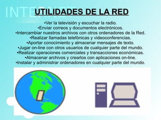 UTILIDADES DE LA REDUTILIDADES DE LA RED
●Ver la televisión y escuchar la radio.
●Enviar correos y documentos electrónicos.
●Intercambiar nuestros archivos con otros ordenadores de la Red.
●Realizar llamadas telefónicas y videoconferencias.
●Aportar conocimiento y almacenar mensajes de texto.
●Jugar on-line con otros usuarios de cualquier parte del mundo.
●Realizar operaciones comerciales y transacciones económicas.
●Almacenar archivos y crearlos con aplicaciones on-line.
●Instalar y administrar ordenadores en cualquier parte del mundo.
 