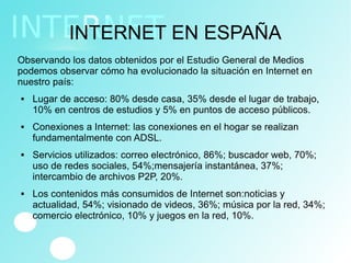 INTERNET EN ESPAÑA
Observando los datos obtenidos por el Estudio General de Medios
podemos observar cómo ha evolucionado la situación en Internet en
nuestro país:
 Lugar de acceso: 80% desde casa, 35% desde el lugar de trabajo,
10% en centros de estudios y 5% en puntos de acceso públicos.
 Conexiones a Internet: las conexiones en el hogar se realizan
fundamentalmente con ADSL.
 Servicios utilizados: correo electrónico, 86%; buscador web, 70%;
uso de redes sociales, 54%;mensajería instantánea, 37%;
intercambio de archivos P2P, 20%.
 Los contenidos más consumidos de Internet son:noticias y
actualidad, 54%; visionado de videos, 36%; música por la red, 34%;
comercio electrónico, 10% y juegos en la red, 10%.
 