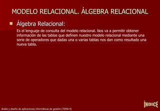MODELO RELACIONAL. ÁLGEBRA RELACIONAL Álgebra Relacional: Es el lenguaje de consulta del modelo relacional. Nos va a permitir obtener información de las tablas que definen nuestro modelo relacional mediante una serie de operadores que dadas una o varias tablas nos dan como resultado una nueva tabla. ÍNDICE 