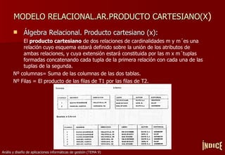 MODELO RELACIONAL.AR.PRODUCTO CARTESIANO(X ) Álgebra Relacional. Producto cartesiano (x): El  producto cartesiano  de dos relaciones de cardinalidades m y m´es una relación cuyo esquema estará definido sobre la unión de los atributos de ambas relaciones, y cuya extensión estará constituida por las m x m´tuplas formadas concatenando cada tupla de la primera relación con cada una de las tuplas de la segunda. Nº columnas= Suma de las columnas de las dos tablas. Nº Filas = El producto de las filas de T1 por las filas de T2. ÍNDICE 