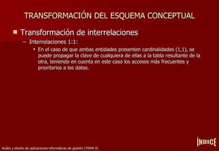 TRANSFORMACIÓN DEL ESQUEMA CONCEPTUAL Transformación de interrelaciones Interrelaciones 1:1: En el caso de que ambas entidades presenten cardinalidades (1,1), se puede propagar la clave de cualquiera de ellas a la tabla resultante de la otra, teniendo en cuenta en este caso los accesos más frecuentes y prioritarios a los datos. ÍNDICE 