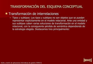 TRANSFORMACIÓN DEL ESQUEMA CONCEPTUAL Transformación de interrelaciones Tipos y subtipos: Los tipos y subtipos no son objetos que se puedan representar explícitamente en el modelo relacional. Ante una entidad y sus subtipos caben varias soluciones de transformación en el modelo relacional, con la consiguiente pérdida de semántica dependiendo de la estrategia elegida. Destacamos tres principalmente: ÍNDICE 