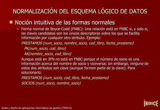 NORMALIZACIÓN DEL ESQUEMA LÓGICO DE DATOS Noción intuitiva de las formas normales Forma normal de Boyce-Codd (FNBC): Una relación está en FNBC si, y solo si, las claves candidatas son los únicos descriptores sobre los que se facilita información por cualquier otro atributo. Ejemplo: PRESTAMOS (num_socio, nombre_socio, cod_libro, fecha_prestamo) PK(num_socio, cod_libro) AK(nombre_socio, cod_libro) Aunque está en 3FN no está en FNBC porque el número de socio es una información acerca del nombre de socio y viceversa; sin embargo, ninguno de estos dos atributos son clave (aunque formen parte de la clave). Para solucionarlo: PRESTAMOS (num_socio, cod_libro, fecha_prestamo) SOCIOS (num_socio, nombre_socio) ÍNDICE 