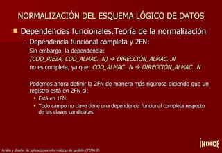 NORMALIZACIÓN DEL ESQUEMA LÓGICO DE DATOS Dependencias funcionales.Teoría de la normalización Dependencia funcional completa y 2FN: Sin embargo, la dependencia: (COD_PIEZA, COD_ALMACÉN)    DIRECCIÓN_ALMACÉN no es completa, ya que:  COD_ALMACÉN    DIRECCIÓN_ALMACÉN Podemos ahora definir la 2FN de manera más rigurosa diciendo que un registro está en 2FN si: Está en 1FN. Todo campo no clave tiene una dependencia funcional completa respecto de las claves candidatas. ÍNDICE 