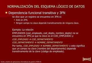 NORMALIZACIÓN DEL ESQUEMA LÓGICO DE DATOS Dependencia funcional transitiva y 3FN S e dice que un registro se encuentra en 3FN si: Está en 2FN. Ningún campo no clave depende transitivamente de ninguna clave. Ejemplo: La relación  EMPLEADOS (cod_empleado, cod_depto, nombre_depto) no se encuentra en 3FN ya que la clave es el COD_EMPLEADO y: COD_EMPLEADO    COD_DEPARTAMENTO COD_DEPARTAMENTO    NOMBRE_DEPARTAMENTO Por tanto,  COD_EMPLEADO    NOMBRE_DEPARTAMENTO  y esto significa que un campo no clave (nombre del departamento) depende transitivamente de la clave (código de empleado). ÍNDICE 