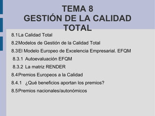 TEMA 8
     GESTIÓN DE LA CALIDAD
            TOTAL
8.1La Calidad Total
8.2Modelos de Gestión de la Calidad Total
8.3El Modelo Europeo de Excelencia Empresarial. EFQM
8.3.1 Autoevaluación EFQM
8.3.2 La matriz RENDER
8.4Premios Europeos a la Calidad
8.4.1 ¿Qué beneficios aportan los premios?
8.5Premios nacionales/autonómicos
 