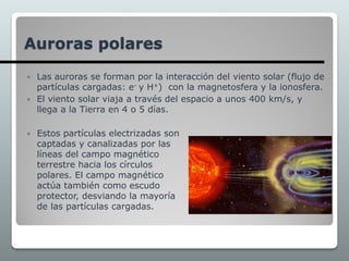  Las auroras se forman por la interacción del viento solar (flujo de
partículas cargadas: e- y H+) con la magnetosfera y la ionosfera.
 El viento solar viaja a través del espacio a unos 400 km/s, y
llega a la Tierra en 4 o 5 días.
Auroras polares
 Estos partículas electrizadas son
captadas y canalizadas por las
líneas del campo magnético
terrestre hacia los círculos
polares. El campo magnético
actúa también como escudo
protector, desviando la mayoría
de las partículas cargadas.
 