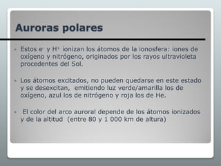  Estos e- y H+ ionizan los átomos de la ionosfera: iones de
oxígeno y nitrógeno, originados por los rayos ultravioleta
procedentes del Sol.
 Los átomos excitados, no pueden quedarse en este estado
y se desexcitan, emitiendo luz verde/amarilla los de
oxígeno, azul los de nitrógeno y roja los de He.
 El color del arco auroral depende de los átomos ionizados
y de la altitud (entre 80 y 1 000 km de altura)
Auroras polares
 