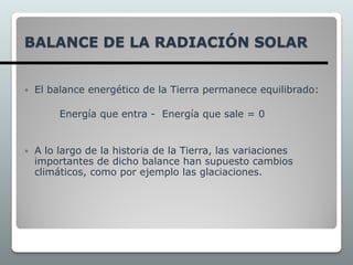 BALANCE DE LA RADIACIÓN SOLAR
 El balance energético de la Tierra permanece equilibrado:
Energía que entra - Energía que sale = 0
 A lo largo de la historia de la Tierra, las variaciones
importantes de dicho balance han supuesto cambios
climáticos, como por ejemplo las glaciaciones.
 