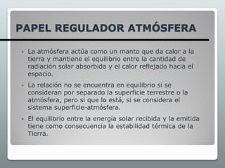  La atmósfera actúa como un manto que da calor a la
tierra y mantiene el equilibrio entre la cantidad de
radiación solar absorbida y el calor reflejado hacia el
espacio.
 La relación no se encuentra en equilibrio si se
consideran por separado la superficie terrestre o la
atmósfera, pero si que lo está, si se considera el
sistema superficie-atmósfera.
 El equilibrio entre la energía solar recibida y la emitida
tiene como consecuencia la estabilidad térmica de la
Tierra.
PAPEL REGULADOR ATMÓSFERA
 