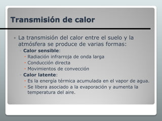  La transmisión del calor entre el suelo y la
atmósfera se produce de varias formas:
◦ Calor sensible:
 Radiación infrarroja de onda larga
 Conducción directa
 Movimientos de convección
◦ Calor latente:
 Es la energía térmica acumulada en el vapor de agua.
 Se libera asociado a la evaporación y aumenta la
temperatura del aire.
Transmisión de calor
 