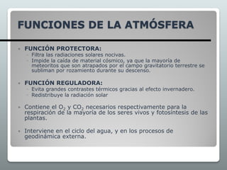 FUNCIONES DE LA ATMÓSFERA
 FUNCIÓN PROTECTORA:
◦ Filtra las radiaciones solares nocivas.
◦ Impide la caída de material cósmico, ya que la mayoría de
meteoritos que son atrapados por el campo gravitatorio terrestre se
subliman por rozamiento durante su descenso.
 FUNCIÓN REGULADORA:
◦ Evita grandes contrastes térmicos gracias al efecto invernadero.
◦ Redistribuye la radiación solar
 Contiene el O2 y CO2 necesarios respectivamente para la
respiración de la mayoría de los seres vivos y fotosíntesis de las
plantas.
 Interviene en el ciclo del agua, y en los procesos de
geodinámica externa.
 
