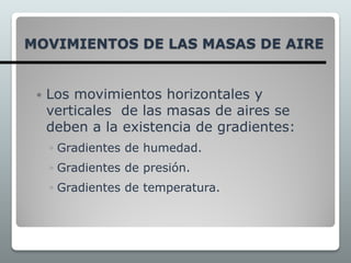 MOVIMIENTOS DE LAS MASAS DE AIRE
 Los movimientos horizontales y
verticales de las masas de aires se
deben a la existencia de gradientes:
◦ Gradientes de humedad.
◦ Gradientes de presión.
◦ Gradientes de temperatura.
 
