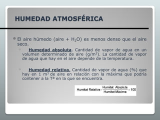 HUMEDAD ATMOSFÉRICA
 El aire húmedo (aire + H2O) es menos denso que el aire
seco.
◦ Humedad absoluta. Cantidad de vapor de agua en un
volumen determinado de aire (g/m3). La cantidad de vapor
de agua que hay en el aire depende de la temperatura.
◦ Humedad relativa. Cantidad de vapor de agua (%) que
hay en 1 m3 de aire en relación con la máxima que podría
contener a la Tª en la que se encuentra.
 