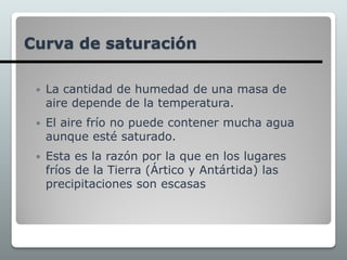 Curva de saturación
 La cantidad de humedad de una masa de
aire depende de la temperatura.
 El aire frío no puede contener mucha agua
aunque esté saturado.
 Esta es la razón por la que en los lugares
fríos de la Tierra (Ártico y Antártida) las
precipitaciones son escasas
 