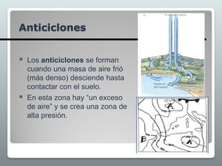  Los anticiclones se forman
cuando una masa de aire frió
(más denso) desciende hasta
contactar con el suelo.
 En esta zona hay “un exceso
de aire” y se crea una zona de
alta presión.
Anticiclones
 
