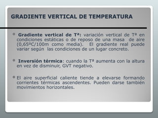 GRADIENTE VERTICAL DE TEMPERATURA
 Gradiente vertical de Tª: variación vertical de Tª en
condiciones estáticas o de reposo de una masa de aire
(0,65ºC/100m como media). El gradiente real puede
variar según las condiciones de un lugar concreto.
 Inversión térmica: cuando la Tª aumenta con la altura
en vez de disminuir, GVT negativo.
 El aire superficial caliente tiende a elevarse formando
corrientes térmicas ascendentes. Pueden darse también
movimientos horizontales.
 
