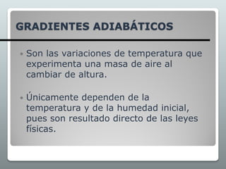 GRADIENTES ADIABÁTICOS
 Son las variaciones de temperatura que
experimenta una masa de aire al
cambiar de altura.
 Únicamente dependen de la
temperatura y de la humedad inicial,
pues son resultado directo de las leyes
físicas.
 