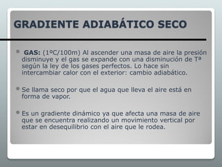 GRADIENTE ADIABÁTICO SECO
 GAS: (1ºC/100m) Al ascender una masa de aire la presión
disminuye y el gas se expande con una disminución de Tª
según la ley de los gases perfectos. Lo hace sin
intercambiar calor con el exterior: cambio adiabático.
 Se llama seco por que el agua que lleva el aire está en
forma de vapor.
 Es un gradiente dinámico ya que afecta una masa de aire
que se encuentra realizando un movimiento vertical por
estar en desequilibrio con el aire que le rodea.
 