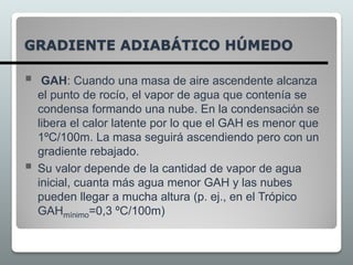 GRADIENTE ADIABÁTICO HÚMEDO
 GAH: Cuando una masa de aire ascendente alcanza
el punto de rocío, el vapor de agua que contenía se
condensa formando una nube. En la condensación se
libera el calor latente por lo que el GAH es menor que
1ºC/100m. La masa seguirá ascendiendo pero con un
gradiente rebajado.
 Su valor depende de la cantidad de vapor de agua
inicial, cuanta más agua menor GAH y las nubes
pueden llegar a mucha altura (p. ej., en el Trópico
GAHmínimo=0,3 ºC/100m)
 