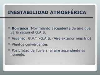 INESTABILIDAD ATMOSFÉRICA
 Borrasca: Movimiento ascendente de aire que
varia según el G.A.S.
 Ascenso: G.V.T.>G.A.S. (Aire exterior más frío)
 Vientos convergentes
 Posibilidad de lluvia si el aire ascendente es
húmedo.
 