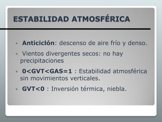 ESTABILIDAD ATMOSFÉRICA
 Anticiclón: descenso de aire frío y denso.
 Vientos divergentes secos: no hay
precipitaciones
 0<GVT<GAS=1 : Estabilidad atmosférica
sin movimientos verticales.
 GVT<0 : Inversión térmica, niebla.
 