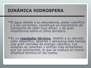 DINÁMICA HIDROSFERA
El agua debido a su abundancia, poder calorífico
y a las corrientes, constituye un mecanismo de
transporte de calor muy eficaz y de gran
importancia sobre el clima terrestre.
Es un regulador térmico. Debido a su elevado
calor específico, absorbe y almacena más tiempo
una gran cantidad de energía calorífica. Los
océanos se calientan y enfrían más lentamente
que los continentes, lo que se traduce en menor
amplitud térmica en las costas.
 