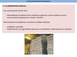 La situación económica de la posguerra
5. LA SOBREPRODUCCIÓN (2)
• Las consecuencias fueron dos:
•descendieron los precios de los productos agrícolas y de las materias primas
•se acumularon productos sin vender (“stocks”).
• Para solucionar el problema, se tomaron medidas drásticas:
•establecer aranceles
•subvencionar a los agricultores para que no produjeran o destruyeran sus cosechas.
 