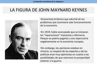 La situación económica de la posguerra
•Economista británico que advirtió de los
problemas que acarrearía este funcionamiento
de la economía.
•En 1919, había aconsejado que se revisaran
las “reparaciones” impuestas a Alemania.
Porque no podría pagarlas y eso repercutiría
negativamente en la economía europea.
•Sin embargo, las opiniones estaban en
minoría. La mayoría de los expertos y de los
políticos eran muy optimistas en cuanto a las
posibilidades de que retornara la prosperidad
anterior a la guerra.
LA FIGURA DE JOHN MAYNARD KEYNES
 